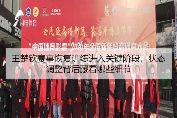王楚钦赛事恢复训练进入关键阶段，状态调整背后藏着哪些细节